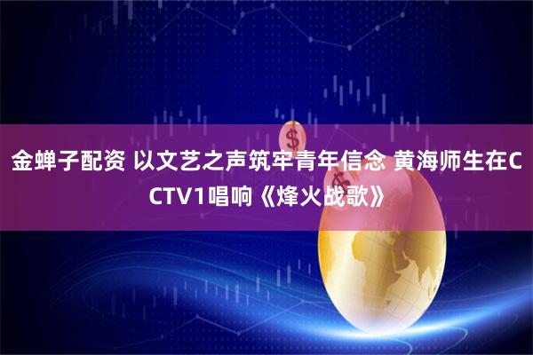 金蝉子配资 以文艺之声筑牢青年信念 黄海师生在CCTV1唱响《烽火战歌》