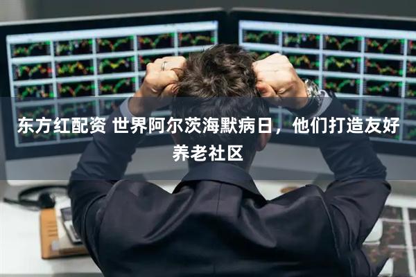 东方红配资 世界阿尔茨海默病日，他们打造友好养老社区