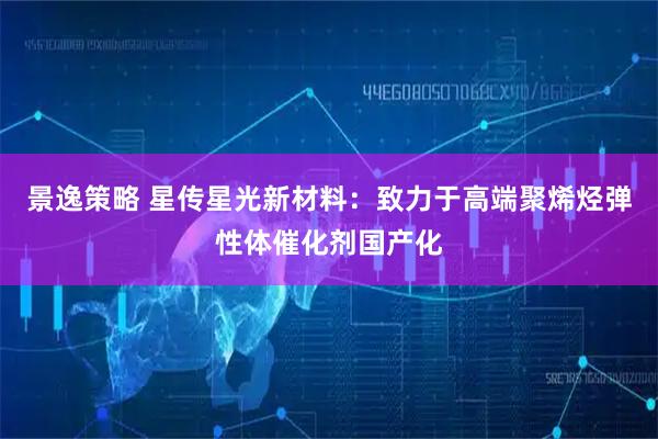 景逸策略 星传星光新材料：致力于高端聚烯烃弹性体催化剂国产化