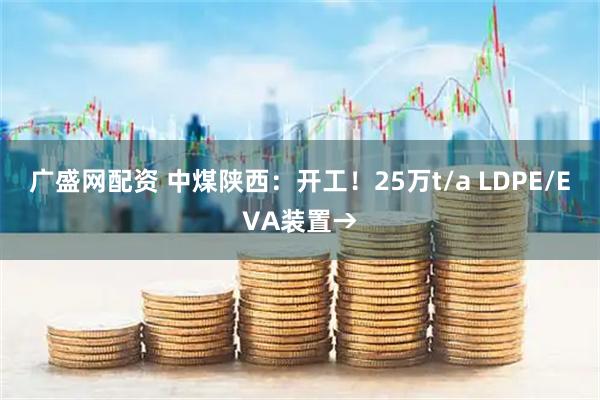 广盛网配资 中煤陕西：开工！25万t/a LDPE/EVA装置→