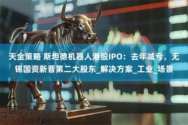 天金策略 斯坦德机器人港股IPO：去年减亏，无锡国资新晋第二大股东_解决方案_工业_场景