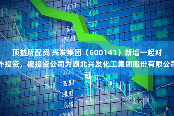 顶益所配资 兴发集团（600141）新增一起对外投资，被投资公司为湖北兴发化工集团股份有限公司