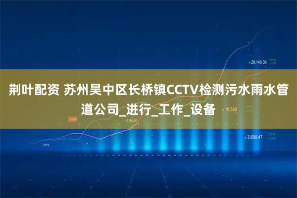 荆叶配资 苏州吴中区长桥镇CCTV检测污水雨水管道公司_进行_工作_设备