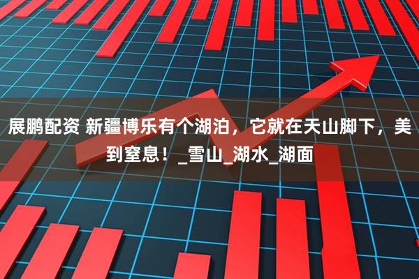 展鹏配资 新疆博乐有个湖泊,它就在天山脚下,美到窒息!_雪山_湖水_湖面