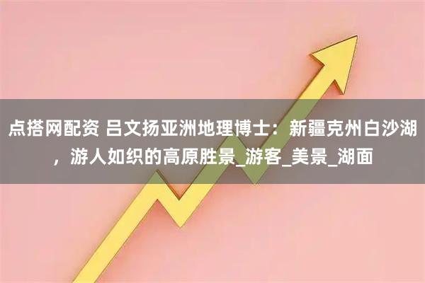 点搭网配资 吕文扬亚洲地理博士：新疆克州白沙湖，游人如织的高原胜景_游客_美景_湖面