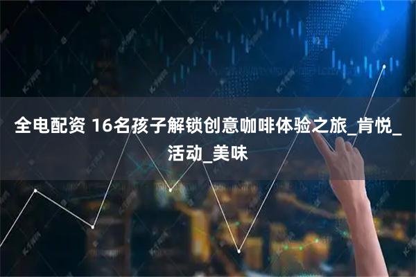 全电配资 16名孩子解锁创意咖啡体验之旅_肯悦_活动_美味