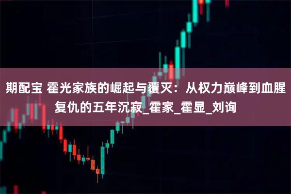 期配宝 霍光家族的崛起与覆灭：从权力巅峰到血腥复仇的五年沉寂_霍家_霍显_刘询