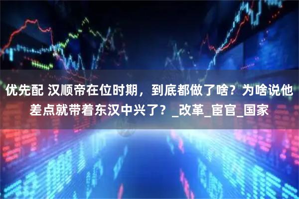 优先配 汉顺帝在位时期，到底都做了啥？为啥说他差点就带着东汉中兴了？_改革_宦官_国家