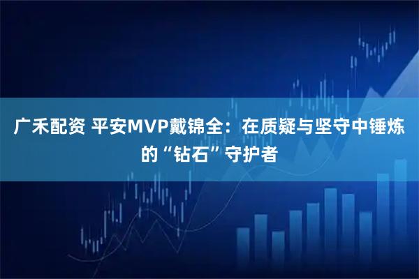 广禾配资 平安MVP戴锦全：在质疑与坚守中锤炼的“钻石”守护者