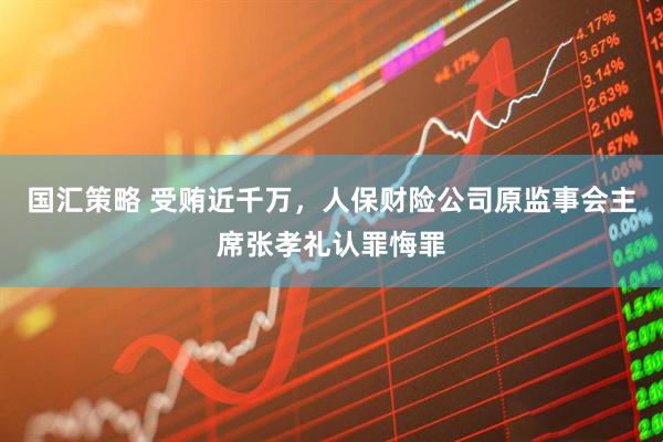 国汇策略 受贿近千万，人保财险公司原监事会主席张孝礼认罪悔罪