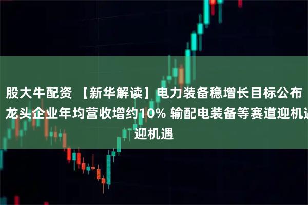 股大牛配资 【新华解读】电力装备稳增长目标公布:龙头企业年均营收增约10% 输配电装备等赛道迎机遇