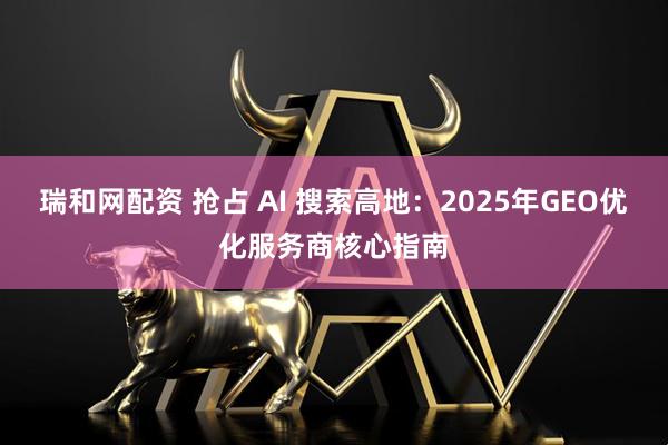 瑞和网配资 抢占 AI 搜索高地：2025年GEO优化服务商核心指南