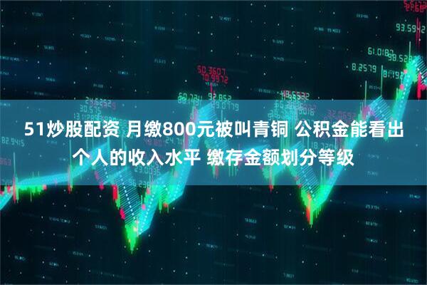 51炒股配资 月缴800元被叫青铜 公积金能看出个人的收入水平 缴存金额划分等级