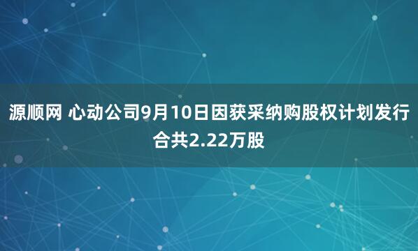 源顺网 心动公司9月10日因获采纳购股权计划发行合共2.22万股