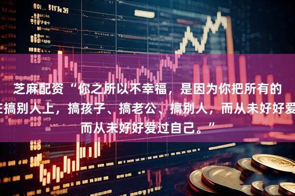 芝麻配资 “你之所以不幸福，是因为你把所有的精力都用在搞别人上，搞孩子、搞老公、搞别人，而从未好好爱过自己。”