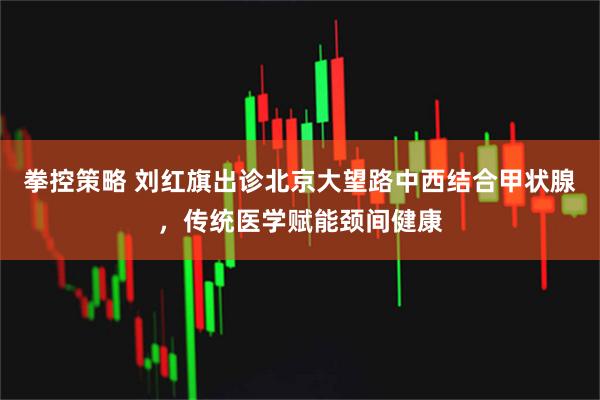 拳控策略 刘红旗出诊北京大望路中西结合甲状腺，传统医学赋能颈间健康