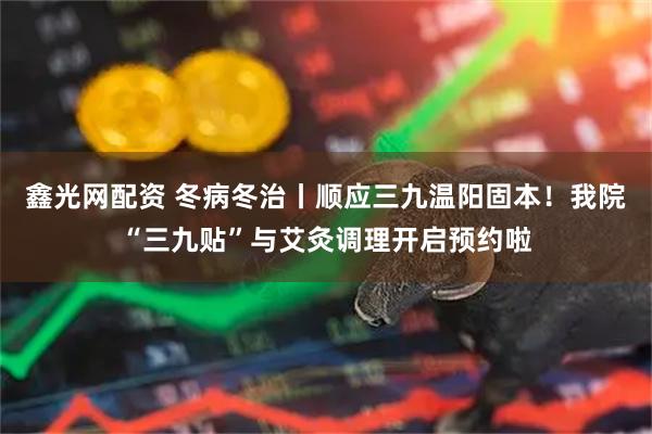 鑫光网配资 冬病冬治丨顺应三九温阳固本！我院“三九贴”与艾灸调理开启预约啦