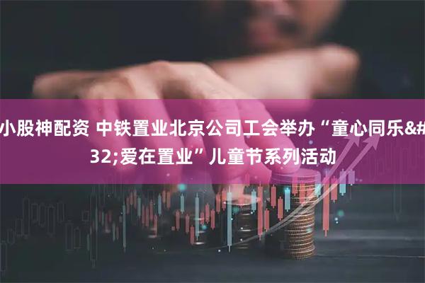 小股神配资 中铁置业北京公司工会举办“童心同乐 爱在置业”儿童节系列活动