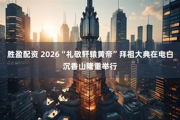 胜盈配资 2026“礼敬轩辕黄帝”拜祖大典在电白沉香山隆重举行